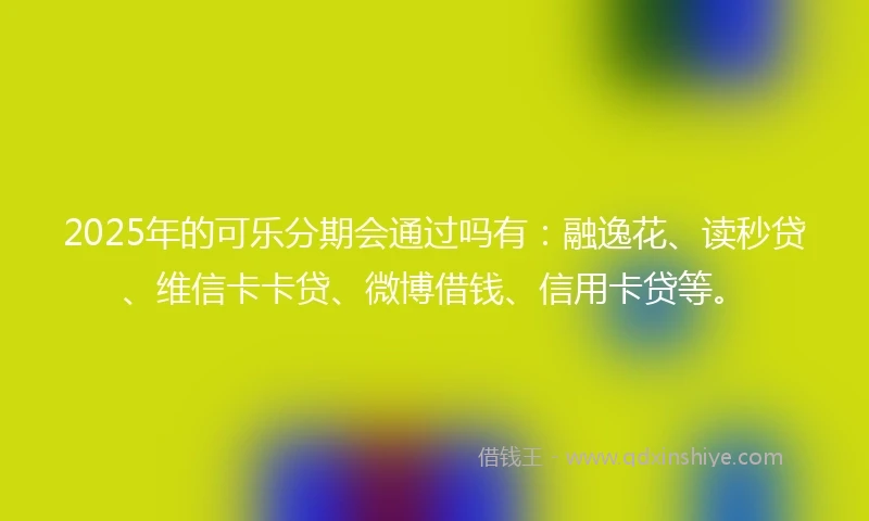 2025年的可乐分期会通过吗有：融逸花、读秒贷、维信卡卡贷、微博借钱、信用卡贷等。