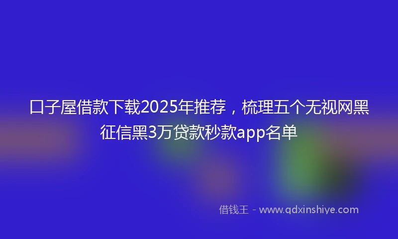口子屋借款下载2025年推荐，梳理五个无视网黑征信黑3万贷款秒款app名单
