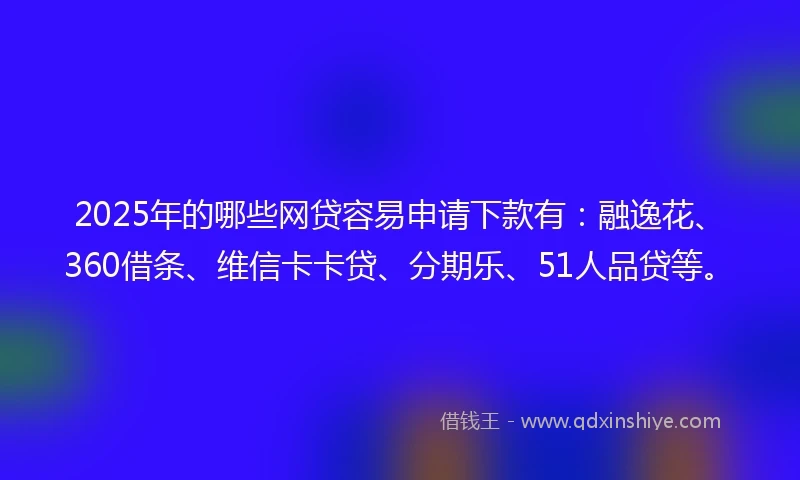 2025年的哪些网贷容易申请下款有：融逸花、360借条、维信卡卡贷、分期乐、51人品贷等。