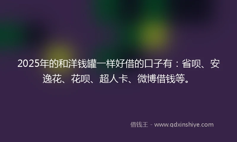 2025年的和洋钱罐一样好借的口子有：省呗、安逸花、花呗、超人卡、微博借钱等。