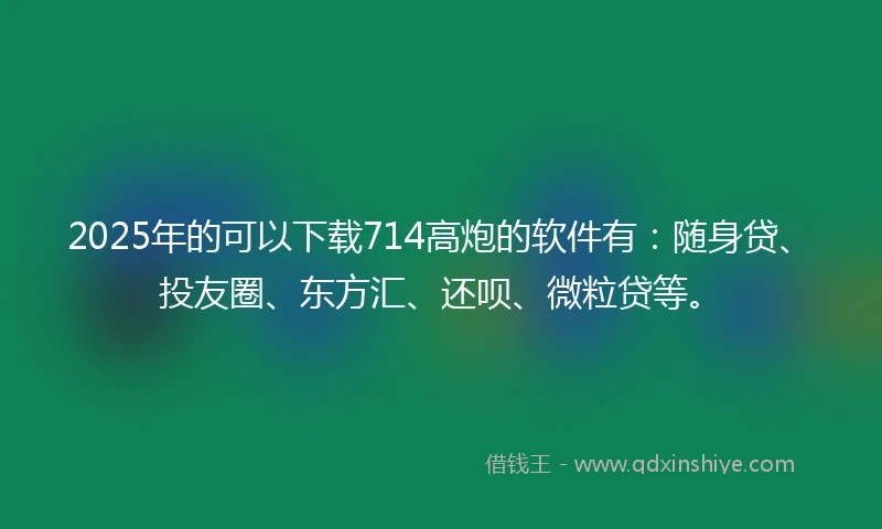 2025年的可以下载714高炮的软件有：随身贷、投友圈、东方汇、还呗、微粒贷等。