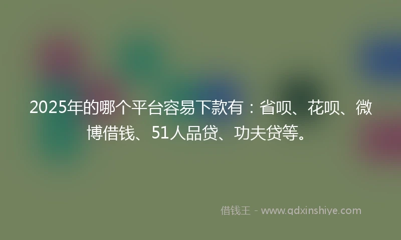 2025年的哪个平台容易下款有：省呗、花呗、微博借钱、51人品贷、功夫贷等。