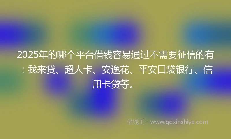 2025年的哪个平台借钱容易通过不需要征信的有：我来贷、超人卡、安逸花、平安口袋银行、信用卡贷等。