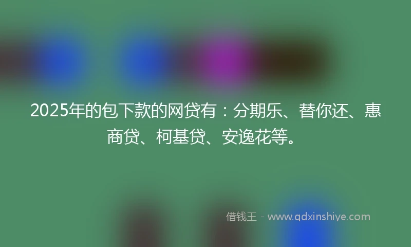 2025年的包下款的网贷有：分期乐、替你还、惠商贷、柯基贷、安逸花等。