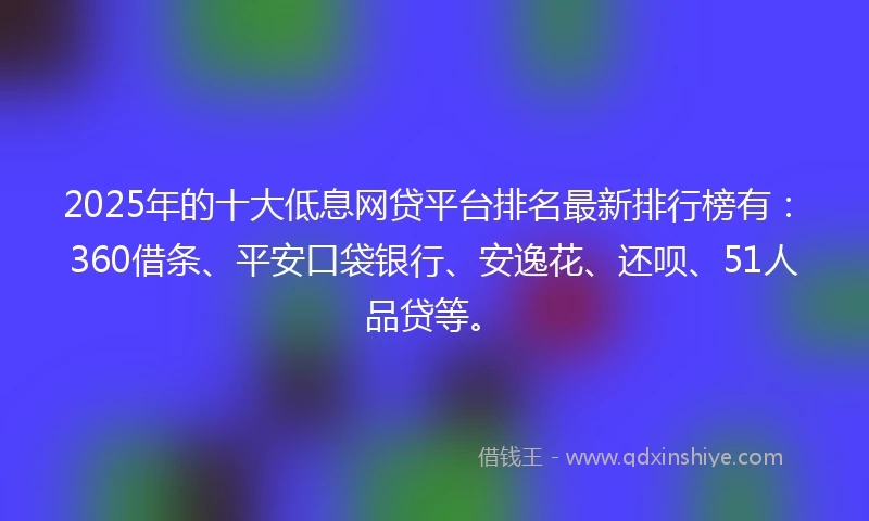2025年的十大低息网贷平台排名最新排行榜有：360借条、平安口袋银行、安逸花、还呗、51人品贷等。