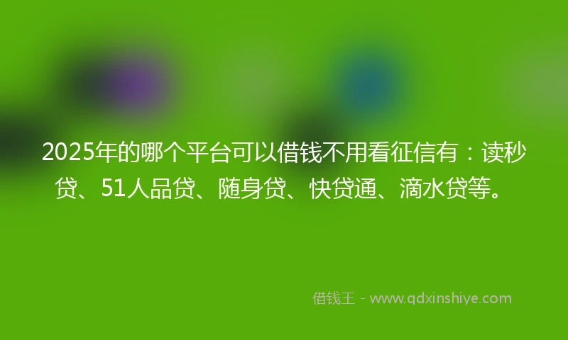 2025年的哪个平台可以借钱不用看征信有：读秒贷、51人品贷、随身贷、快贷通、滴水贷等。