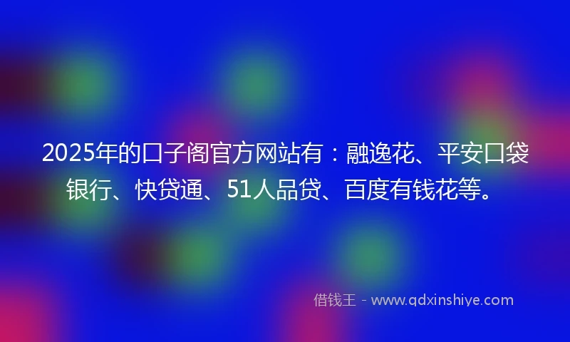 2025年的口子阁官方网站有：融逸花、平安口袋银行、快贷通、51人品贷、百度有钱花等。