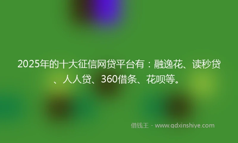2025年的十大征信网贷平台有：融逸花、读秒贷、人人贷、360借条、花呗等。