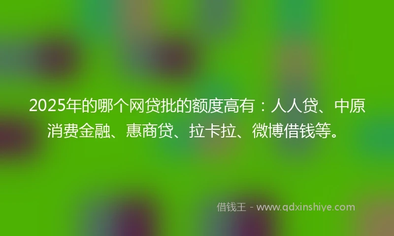 2025年的哪个网贷批的额度高有：人人贷、中原消费金融、惠商贷、拉卡拉、微博借钱等。