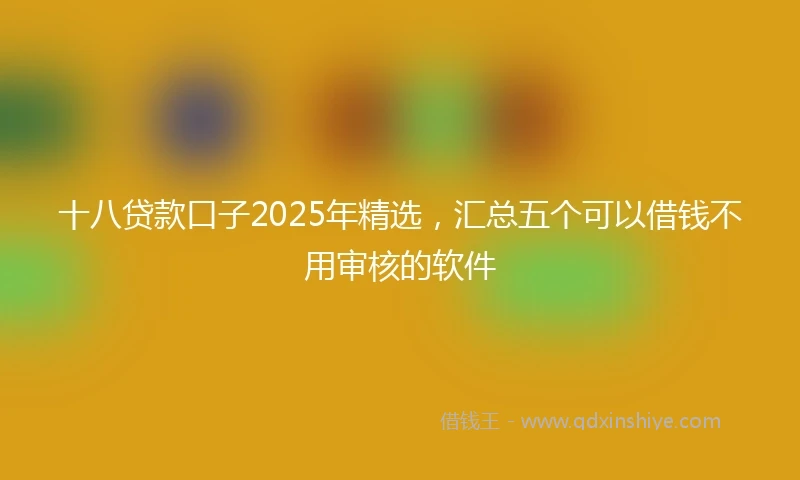 十八贷款口子2025年精选，汇总五个可以借钱不用审核的软件
