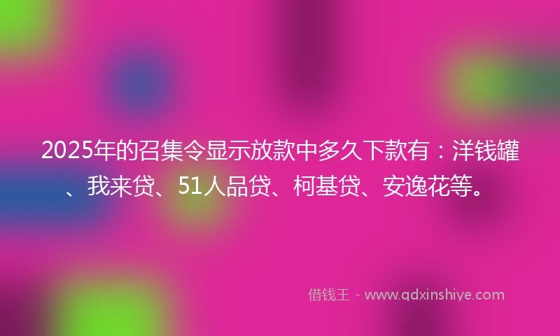 2025年的召集令显示放款中多久下款有：洋钱罐、我来贷、51人品贷、柯基贷、安逸花等。