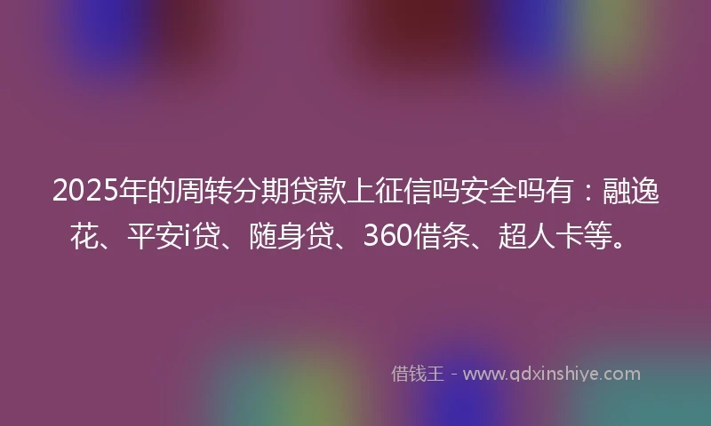 2025年的周转分期贷款上征信吗安全吗有：融逸花、平安i贷、随身贷、360借条、超人卡等。