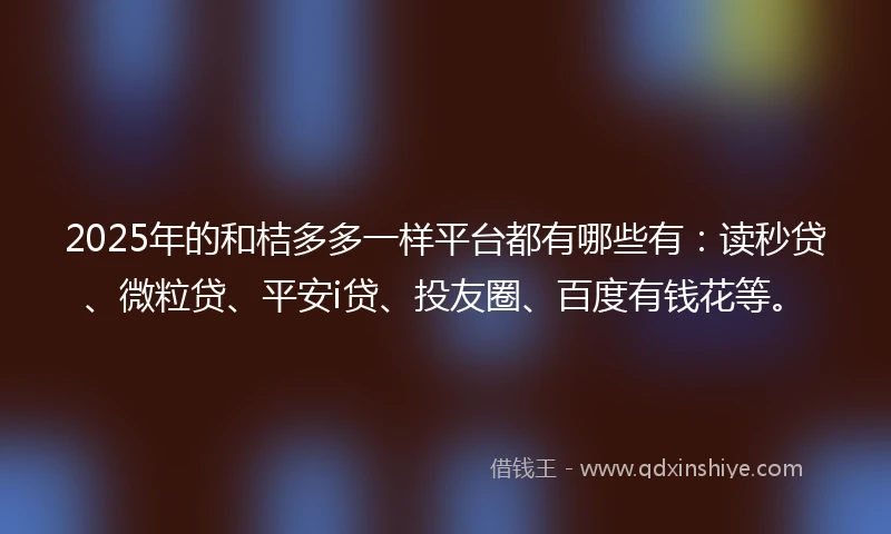 2025年的和桔多多一样平台都有哪些有：读秒贷、微粒贷、平安i贷、投友圈、百度有钱花等。