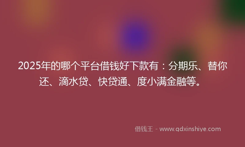 2025年的哪个平台借钱好下款有：分期乐、替你还、滴水贷、快贷通、度小满金融等。
