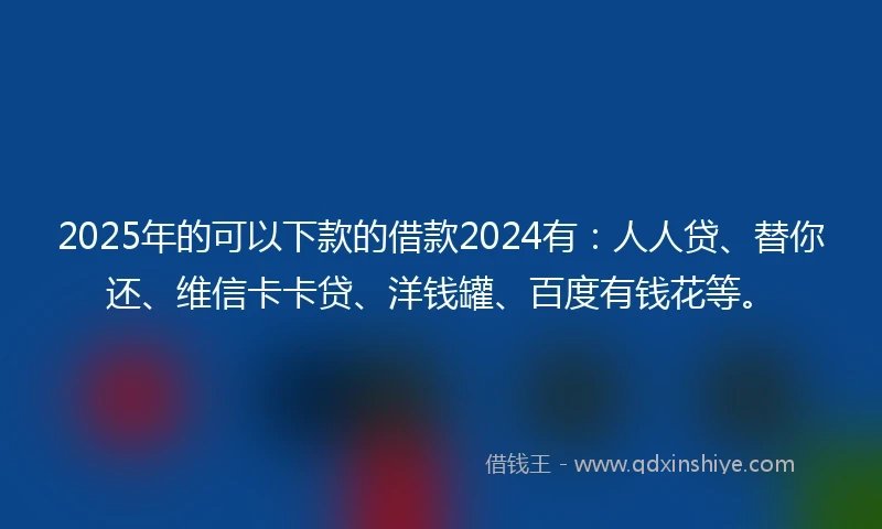 2025年的可以下款的借款2024有：人人贷、替你还、维信卡卡贷、洋钱罐、百度有钱花等。