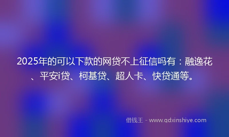 2025年的可以下款的网贷不上征信吗有：融逸花、平安i贷、柯基贷、超人卡、快贷通等。