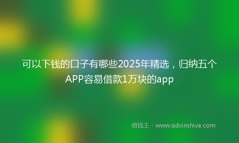 可以下钱的口子有哪些2025年精选,归纳五个APP容易借款1万块的app