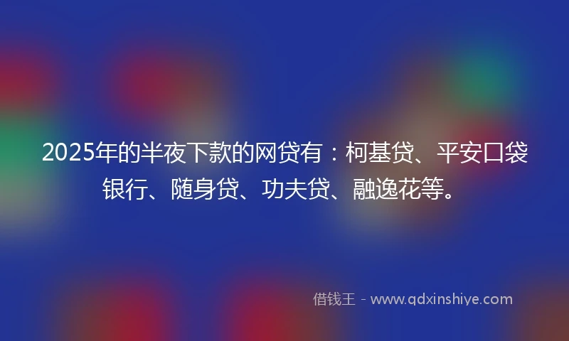 2025年的半夜下款的网贷有：柯基贷、平安口袋银行、随身贷、功夫贷、融逸花等。