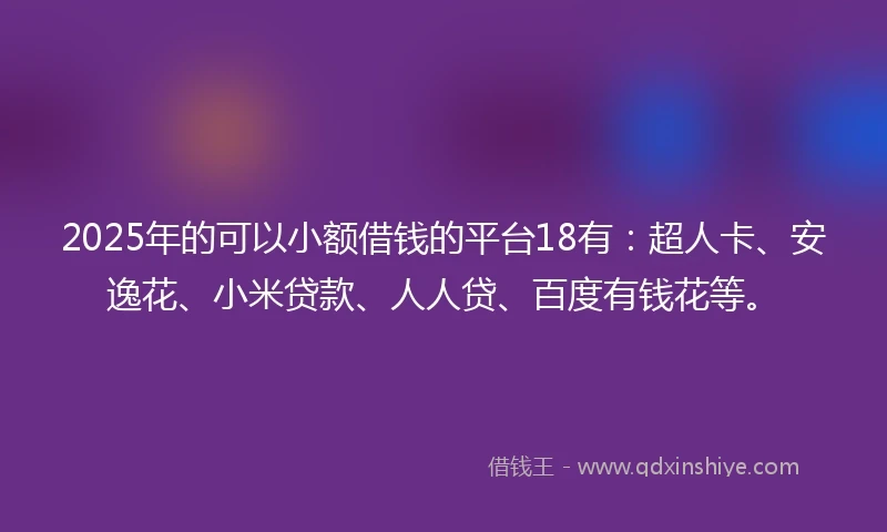 2025年的可以小额借钱的平台18有：超人卡、安逸花、小米贷款、人人贷、百度有钱花等。