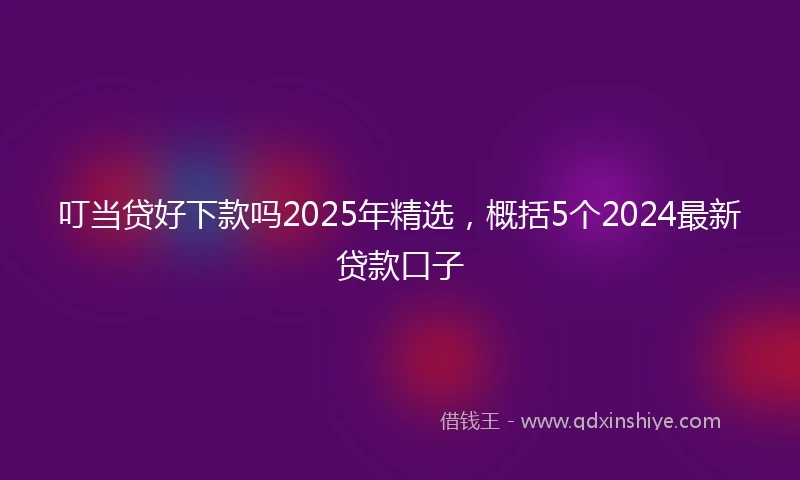 叮当贷好下款吗2025年精选,概括5个2024最新贷款口子