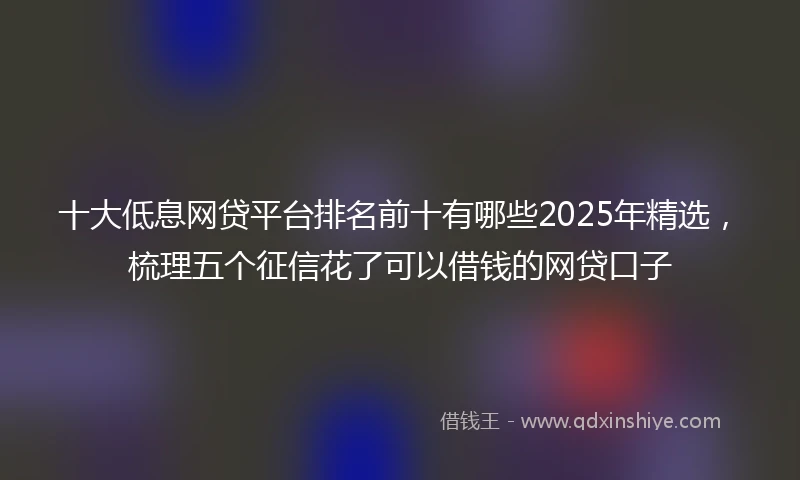 十大低息网贷平台排名前十有哪些2025年精选，梳理五个征信花了可以借钱的网贷口子
