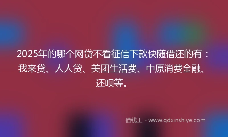 2025年的哪个网贷不看征信下款快随借还的有：我来贷、人人贷、美团生活费、中原消费金融、还呗等。