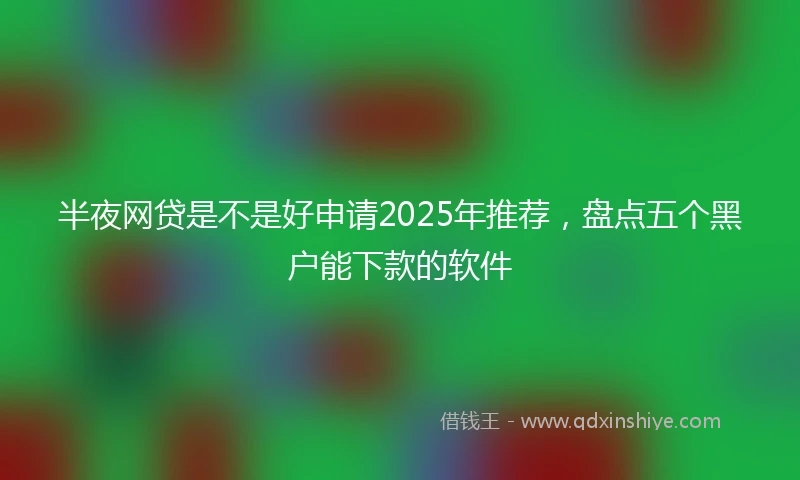 半夜网贷是不是好申请2025年推荐，盘点五个黑户能下款的软件