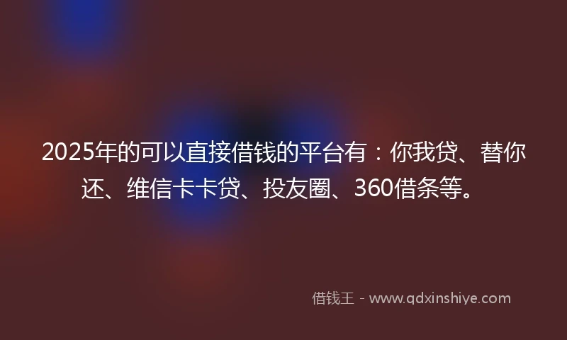 2025年的可以直接借钱的平台有：你我贷、替你还、维信卡卡贷、投友圈、360借条等。