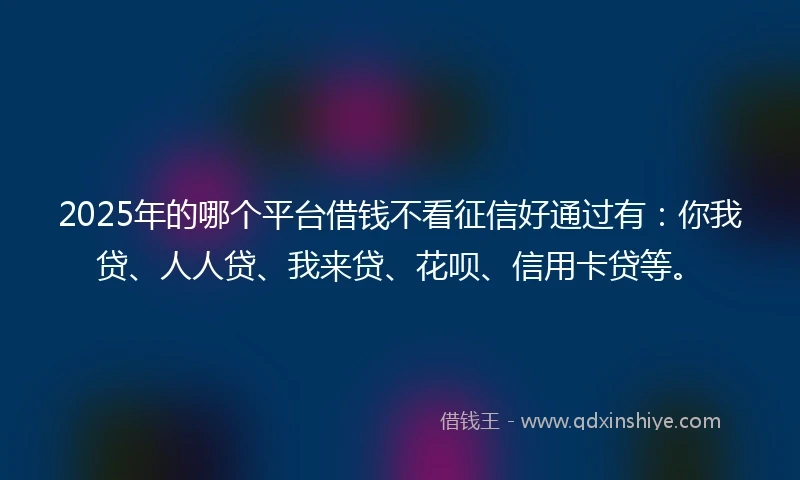 2025年的哪个平台借钱不看征信好通过有：你我贷、人人贷、我来贷、花呗、信用卡贷等。