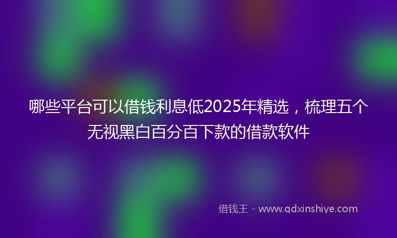 哪些平台可以借钱利息低2025年精选，梳理五个无视黑白百分百下款的借款软件