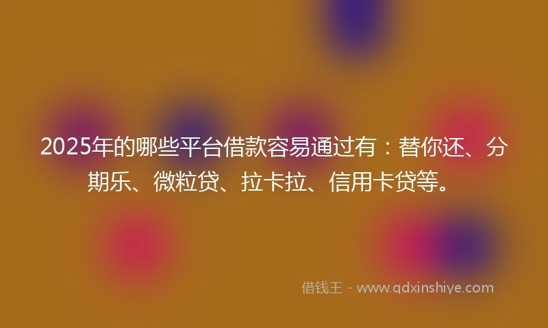 2025年的哪些平台借款容易通过有:替你还、分期乐、微粒贷、拉卡拉、信用卡贷等。