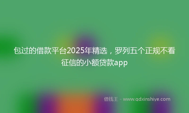 包过的借款平台2025年精选，罗列五个正规不看征信的小额贷款app