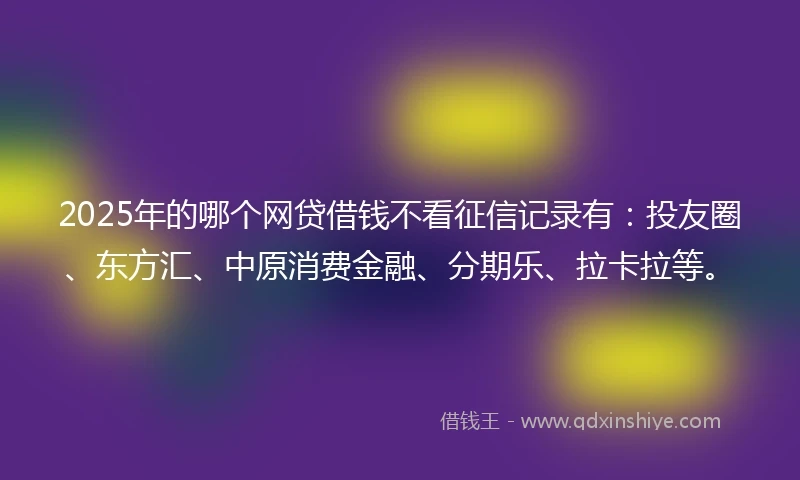 2025年的哪个网贷借钱不看征信记录有：投友圈、东方汇、中原消费金融、分期乐、拉卡拉等。