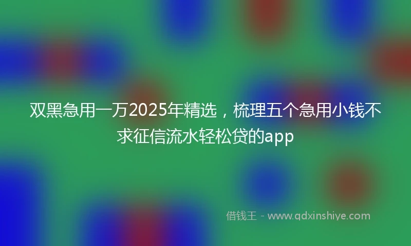双黑急用一万2025年精选，梳理五个急用小钱不求征信流水轻松贷的app