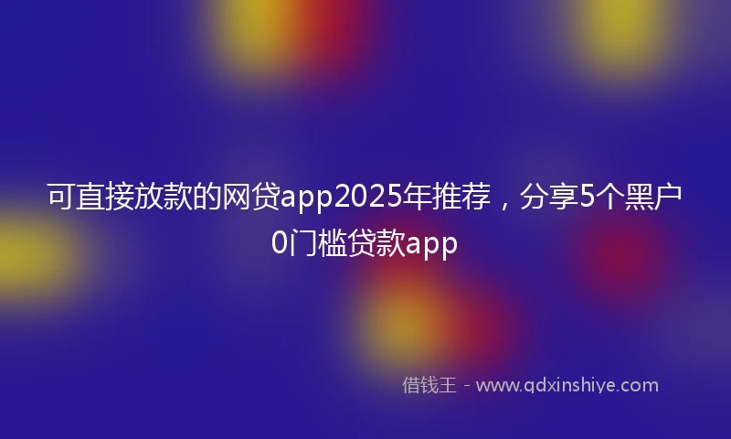 可直接放款的网贷app2025年推荐，分享5个黑户0门槛贷款app