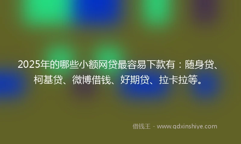 2025年的哪些小额网贷最容易下款有：随身贷、柯基贷、微博借钱、好期贷、拉卡拉等。
