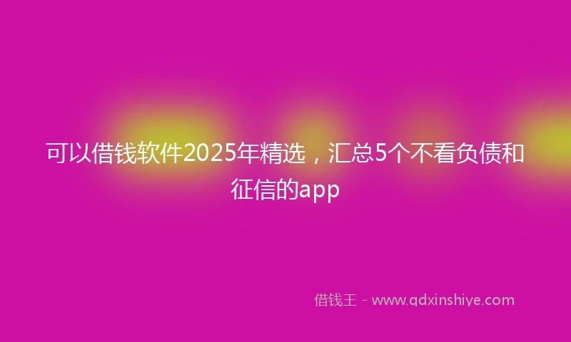 可以借钱软件2025年精选,汇总5个不看负债和征信的app