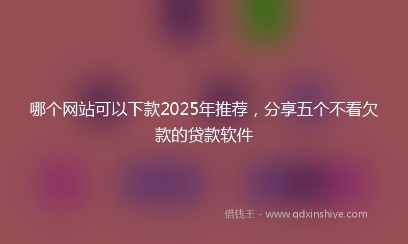 哪个网站可以下款2025年推荐，分享五个不看欠款的贷款软件
