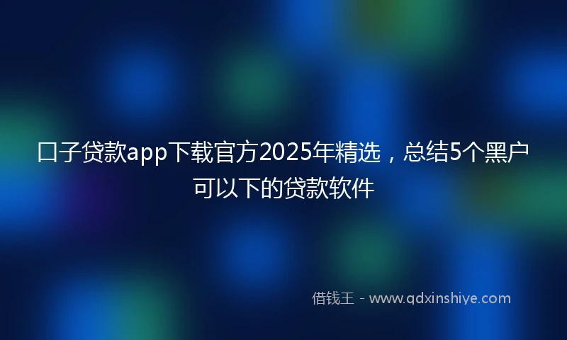 口子贷款app下载官方2025年精选，总结5个黑户可以下的贷款软件