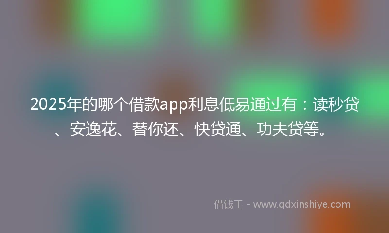 2025年的哪个借款app利息低易通过有：读秒贷、安逸花、替你还、快贷通、功夫贷等。