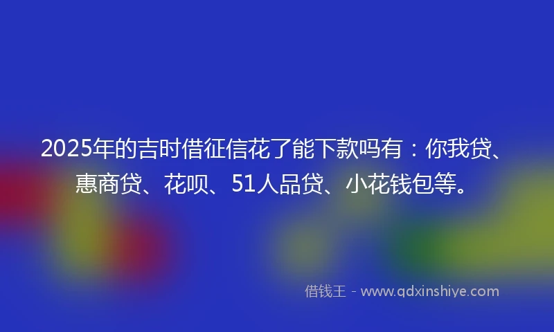 2025年的吉时借征信花了能下款吗有：你我贷、惠商贷、花呗、51人品贷、小花钱包等。