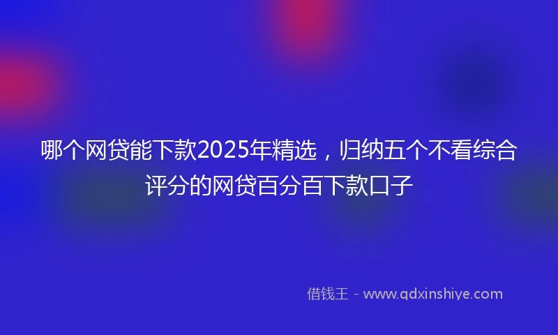 哪个网贷能下款2025年精选，归纳五个不看综合评分的网贷百分百下款口子