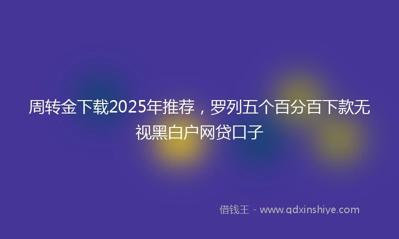 周转金下载2025年推荐，罗列五个百分百下款无视黑白户网贷口子