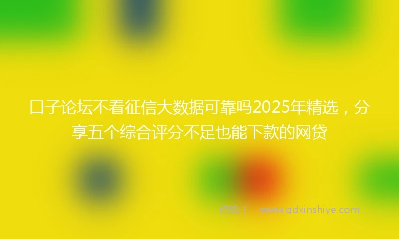 口子论坛不看征信大数据可靠吗2025年精选,分享五个综合评分不足也能下款的网贷