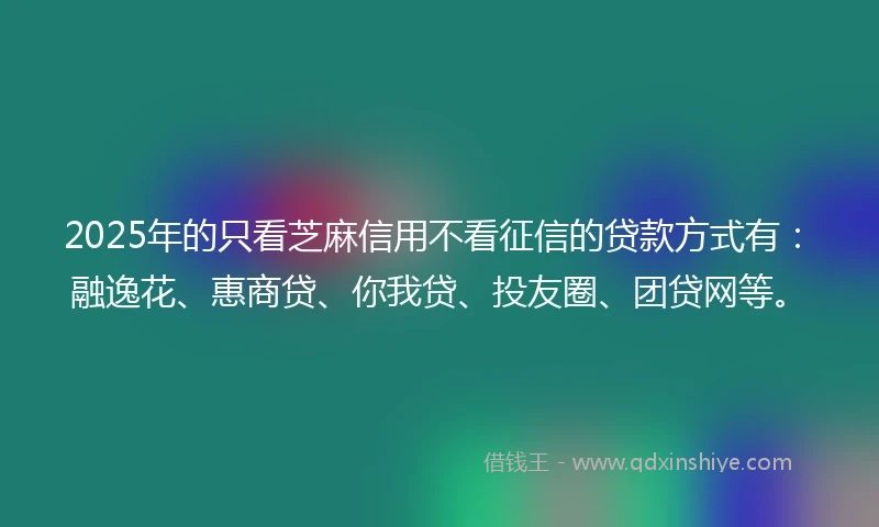 2025年的只看芝麻信用不看征信的贷款方式有：融逸花、惠商贷、你我贷、投友圈、团贷网等。
