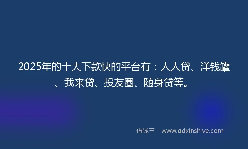 2025年的十大下款快的平台有：人人贷、洋钱罐、我来贷、投友圈、随身贷等。