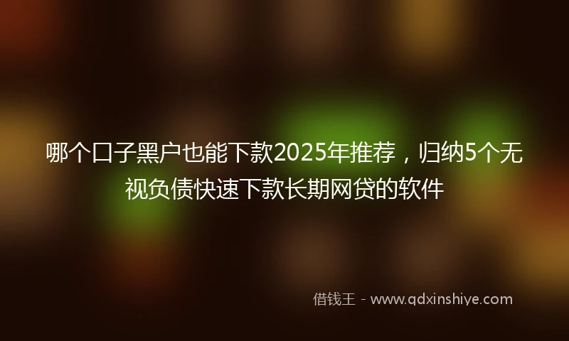 哪个口子黑户也能下款2025年推荐，归纳5个无视负债快速下款长期网贷的软件