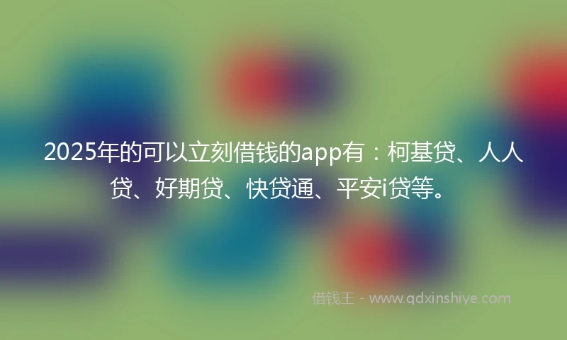 2025年的可以立刻借钱的app有：柯基贷、人人贷、好期贷、快贷通、平安i贷等。
