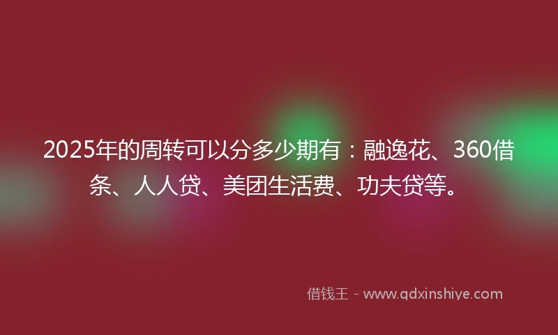 2025年的周转可以分多少期有：融逸花、360借条、人人贷、美团生活费、功夫贷等。
