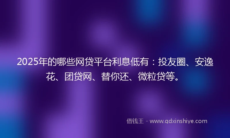 2025年的哪些网贷平台利息低有：投友圈、安逸花、团贷网、替你还、微粒贷等。